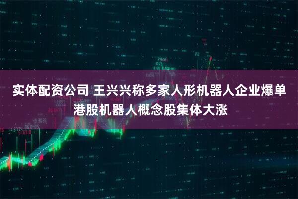 实体配资公司 王兴兴称多家人形机器人企业爆单 港股机器人概念股集体大涨