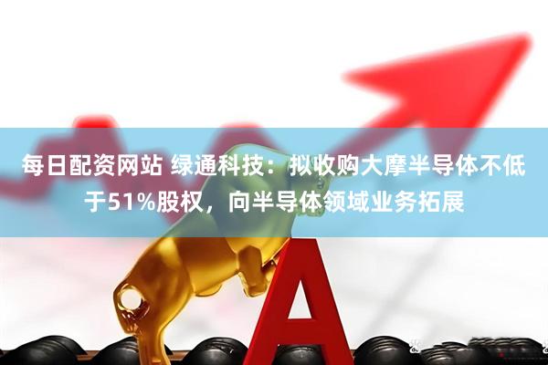 每日配资网站 绿通科技：拟收购大摩半导体不低于51%股权，向半导体领域业务拓展