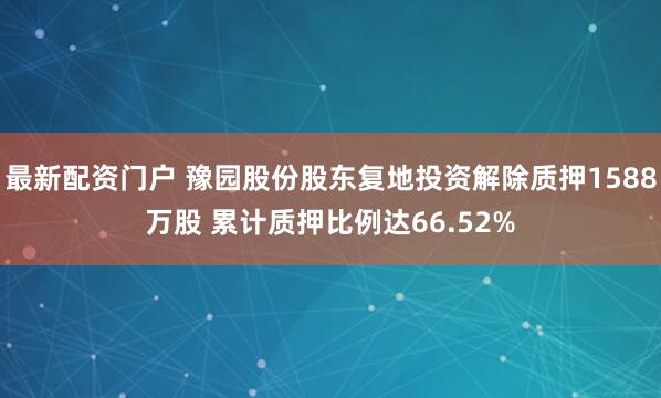 最新配资门户 豫园股份股东复地投资解除质押1588万股 累计质押比例达66.52%