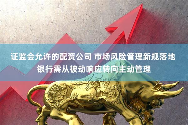 证监会允许的配资公司 市场风险管理新规落地 银行需从被动响应转向主动管理