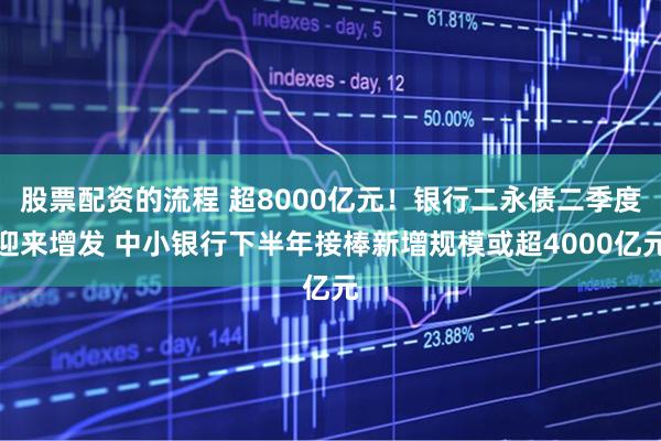 股票配资的流程 超8000亿元！银行二永债二季度迎来增发 中小银行下半年接棒新增规模或超4000亿元