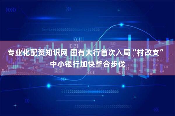 专业化配资知识网 国有大行首次入局“村改支” 中小银行加快整合步伐
