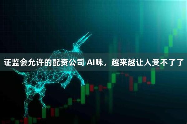 证监会允许的配资公司 AI味，越来越让人受不了了