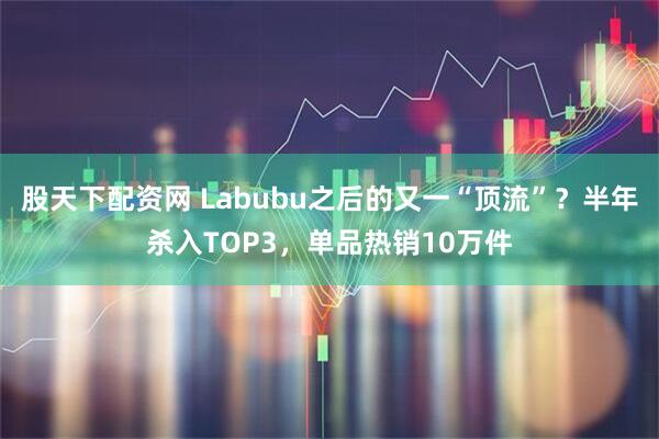 股天下配资网 Labubu之后的又一“顶流”？半年杀入TOP3，单品热销10万件