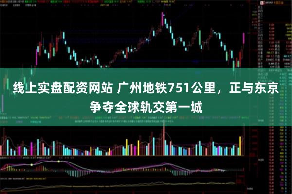 线上实盘配资网站 广州地铁751公里，正与东京争夺全球轨交第一城