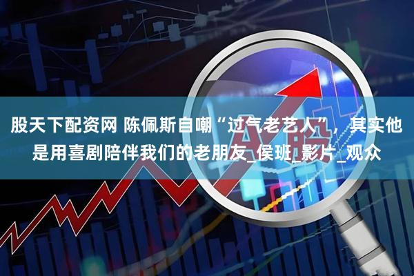 股天下配资网 陈佩斯自嘲“过气老艺人”，其实他是用喜剧陪伴我们的老朋友_侯班_影片_观众