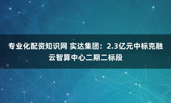 专业化配资知识网 实达集团：2.3亿元中标克融云智算中心二期二标段