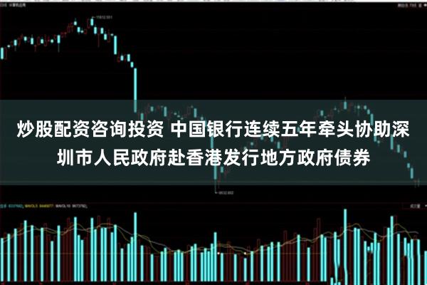炒股配资咨询投资 中国银行连续五年牵头协助深圳市人民政府赴香港发行地方政府债券