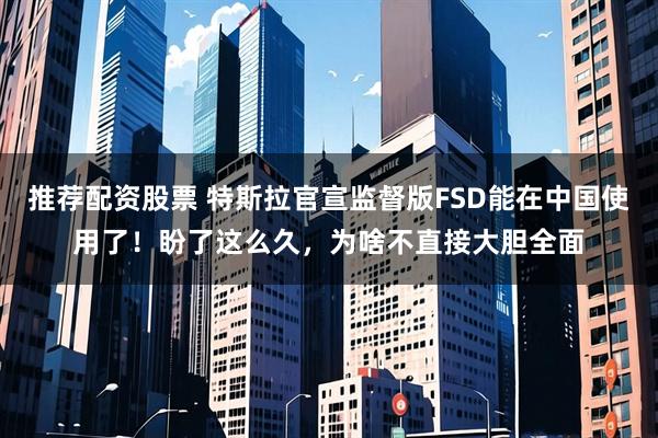 推荐配资股票 特斯拉官宣监督版FSD能在中国使用了！盼了这么久，为啥不直接大胆全面
