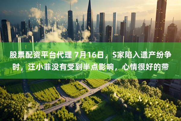 股票配资平台代理 7月16日，S家陷入遗产纷争时，汪小菲没有受到半点影响，心情很好的带