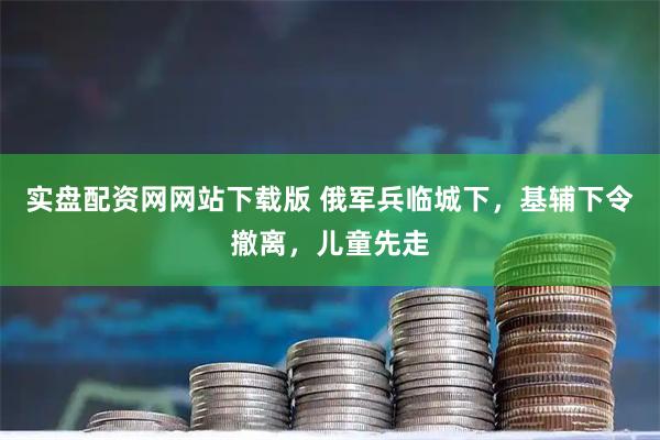 实盘配资网网站下载版 俄军兵临城下，基辅下令撤离，儿童先走