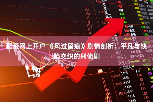 配资网上开户 《风过留痕》剧情剖析：平凡与缺陷交织的刑侦剧